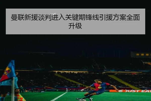 曼联新援谈判进入关键期锋线引援方案全面升级