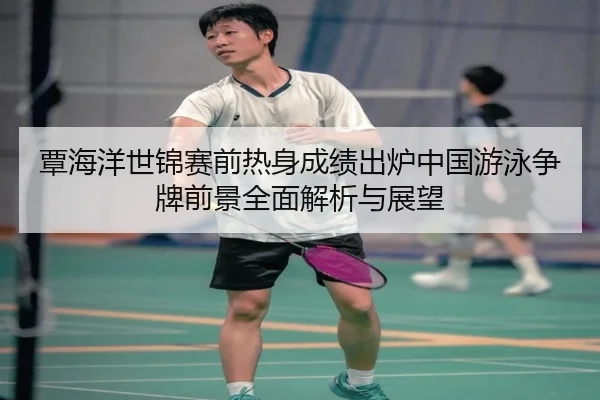 覃海洋世锦赛前热身成绩出炉中国游泳争牌前景全面解析与展望
