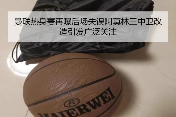 曼联热身赛再曝后场失误阿莫林三中卫改造引发广泛关注
